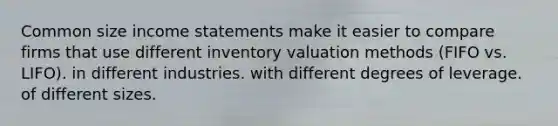 Common size income statements make it easier to compare firms that use different inventory valuation methods (FIFO vs. LIFO). in different industries. with different degrees of leverage. of different sizes.