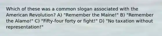 Which of these was a common slogan associated with the American Revolution? A) "Remember the Maine!" B) "Remember the Alamo!" C) "Fifty-four forty or fight!" D) "No taxation without representation!"