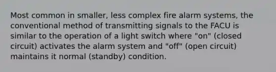 Most common in smaller, less complex fire alarm systems, the conventional method of transmitting signals to the FACU is similar to the operation of a light switch where "on" (closed circuit) activates the alarm system and "off" (open circuit) maintains it normal (standby) condition.