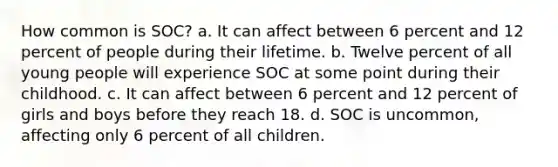 How common is SOC? a. It can affect between 6 percent and 12 percent of people during their lifetime. b. Twelve percent of all young people will experience SOC at some point during their childhood. c. It can affect between 6 percent and 12 percent of girls and boys before they reach 18. d. SOC is uncommon, affecting only 6 percent of all children.