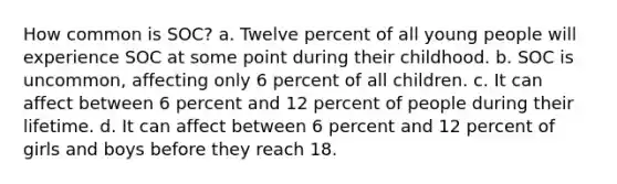 How common is SOC? a. Twelve percent of all young people will experience SOC at some point during their childhood. b. SOC is uncommon, affecting only 6 percent of all children. c. It can affect between 6 percent and 12 percent of people during their lifetime. d. It can affect between 6 percent and 12 percent of girls and boys before they reach 18.