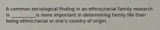 A common sociological finding in an ethnic/racial family research is ___________is more important in determining family life than being ethnic/racial or one's country of origin.