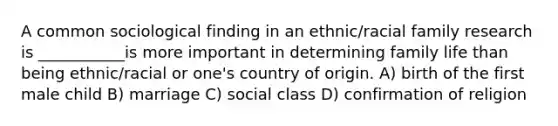 A common sociological finding in an ethnic/racial family research is ___________is more important in determining family life than being ethnic/racial or one's country of origin. A) birth of the first male child B) marriage C) social class D) confirmation of religion