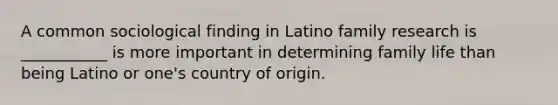 A common sociological finding in Latino family research is ___________ is more important in determining family life than being Latino or one's country of origin.