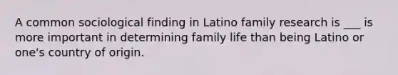 A common sociological finding in Latino family research is ___ is more important in determining family life than being Latino or one's country of origin.