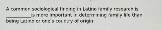 A common sociological finding in Latino family research is ___________is more important in determining family life than being Latino or one's country of origin