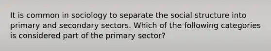 It is common in sociology to separate the social structure into primary and secondary sectors. Which of the following categories is considered part of the primary sector?