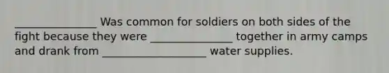 _______________ Was common for soldiers on both sides of the fight because they were _______________ together in army camps and drank from ___________________ water supplies.