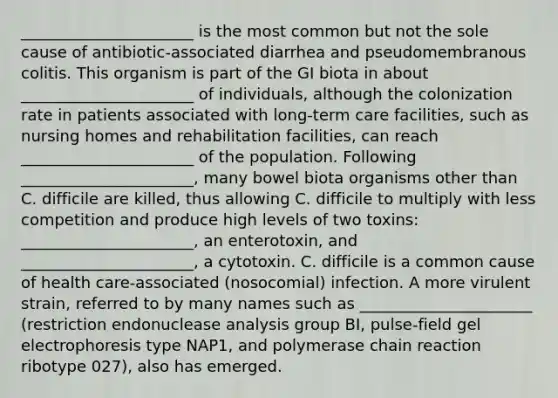 ______________________ is the most common but not the sole cause of antibiotic-associated diarrhea and pseudomembranous colitis. This organism is part of the GI biota in about ______________________ of individuals, although the colonization rate in patients associated with long-term care facilities, such as nursing homes and rehabilitation facilities, can reach ______________________ of the population. Following ______________________, many bowel biota organisms other than C. difficile are killed, thus allowing C. difficile to multiply with less competition and produce high levels of two toxins: ______________________, an enterotoxin, and ______________________, a cytotoxin. C. difficile is a common cause of health care-associated (nosocomial) infection. A more virulent strain, referred to by many names such as ______________________ (restriction endonuclease analysis group BI, pulse-field gel electrophoresis type NAP1, and polymerase chain reaction ribotype 027), also has emerged.