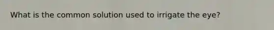 What is the common solution used to irrigate the eye?