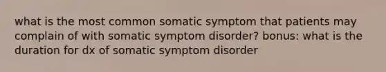 what is the most common somatic symptom that patients may complain of with somatic symptom disorder? bonus: what is the duration for dx of somatic symptom disorder