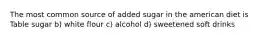 The most common source of added sugar in the american diet is Table sugar b) white flour c) alcohol d) sweetened soft drinks