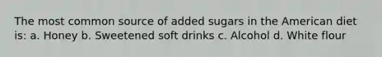 The most common source of added sugars in the American diet is: a. Honey b. Sweetened soft drinks c. Alcohol d. White flour