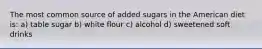 The most common source of added sugars in the American diet is: a) table sugar b) white flour c) alcohol d) sweetened soft drinks