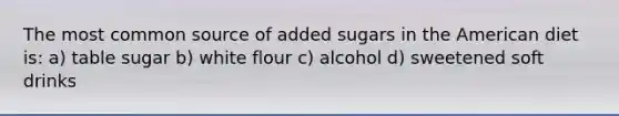 The most common source of added sugars in the American diet is: a) table sugar b) white flour c) alcohol d) sweetened soft drinks