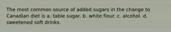 The most common source of added sugars in the change to Canadian diet is a. table sugar. b. white flour. c. alcohol. d. sweetened soft drinks.