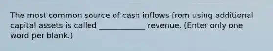 The most common source of cash inflows from using additional capital assets is called ____________ revenue. (Enter only one word per blank.)