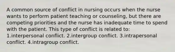 A common source of conflict in nursing occurs when the nurse wants to perform patient teaching or counseling, but there are competing priorities and the nurse has inadequate time to spend with the patient. This type of conflict is related to: 1.interpersonal conflict. 2.<a href='https://www.questionai.com/knowledge/kVA89LPysI-intergroup-conflict' class='anchor-knowledge'>intergroup conflict</a>. 3.intrapersonal conflict. 4.intragroup conflict.