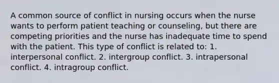 A common source of conflict in nursing occurs when the nurse wants to perform patient teaching or counseling, but there are competing priorities and the nurse has inadequate time to spend with the patient. This type of conflict is related to: 1. interpersonal conflict. 2. intergroup conflict. 3. intrapersonal conflict. 4. intragroup conflict.