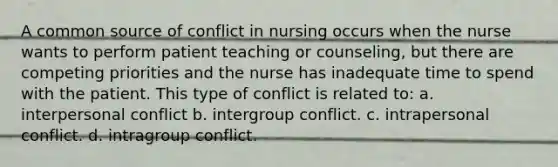 A common source of conflict in nursing occurs when the nurse wants to perform patient teaching or counseling, but there are competing priorities and the nurse has inadequate time to spend with the patient. This type of conflict is related to: a. interpersonal conflict b. intergroup conflict. c. intrapersonal conflict. d. intragroup conflict.