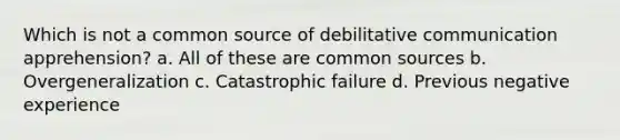 Which is not a common source of debilitative communication apprehension? a. All of these are common sources b. Overgeneralization c. Catastrophic failure d. Previous negative experience