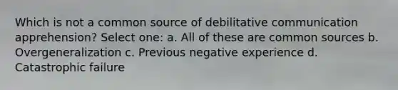 Which is not a common source of debilitative communication apprehension? Select one: a. All of these are common sources b. Overgeneralization c. Previous negative experience d. Catastrophic failure