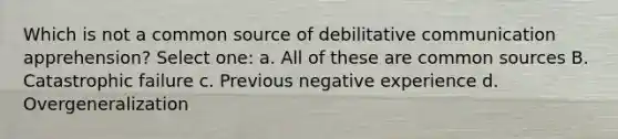 Which is not a common source of debilitative communication apprehension? Select one: a. All of these are common sources B. Catastrophic failure c. Previous negative experience d. Overgeneralization