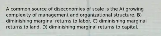 A common source of diseconomies of scale is the A) growing complexity of management and organizational structure. B) diminishing marginal returns to labor. C) diminishing marginal returns to land. D) diminishing marginal returns to capital.