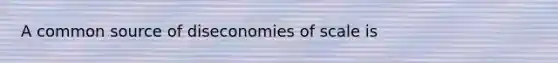 A common source of diseconomies of scale is