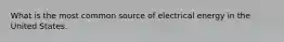 What is the most common source of electrical energy in the United States.