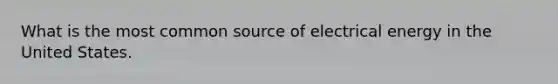 What is the most common source of electrical energy in the United States.