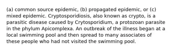 (a) common source epidemic, (b) propagated epidemic, or (c) mixed epidemic. Cryptosporidiosis, also known as crypto, is a parasitic disease caused by Crytosporidium, a protozoan parasite in the phylum Apicomplexa. An outbreak of the illness began at a local swimming pool and then spread to many associates of these people who had not visited the swimming pool.