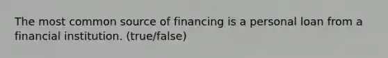 The most common source of financing is a personal loan from a financial institution. (true/false)