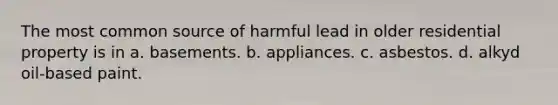 The most common source of harmful lead in older residential property is in a. basements. b. appliances. c. asbestos. d. alkyd oil-based paint.