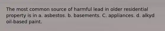 The most common source of harmful lead in older residential property is in a. asbestos. b. basements. C. appliances. d. alkyd oil-based paint.