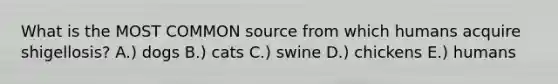 What is the MOST COMMON source from which humans acquire shigellosis? A.) dogs B.) cats C.) swine D.) chickens E.) humans