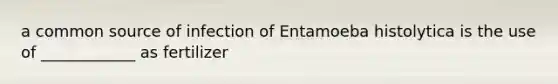 a common source of infection of Entamoeba histolytica is the use of ____________ as fertilizer