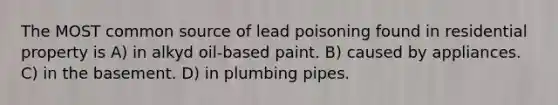 The MOST common source of lead poisoning found in residential property is A) in alkyd oil-based paint. B) caused by appliances. C) in the basement. D) in plumbing pipes.