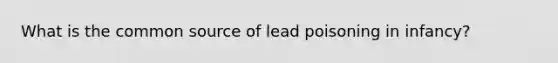 What is the common source of lead poisoning in infancy?