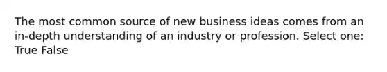 The most common source of new business ideas comes from an in-depth understanding of an industry or profession. Select one: True False