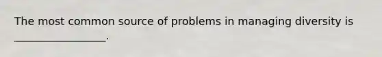 The most common source of problems in managing diversity is _________________.