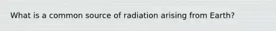 What is a common source of radiation arising from Earth?