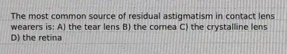 The most common source of residual astigmatism in contact lens wearers is: A) the tear lens B) the cornea C) the crystalline lens D) the retina