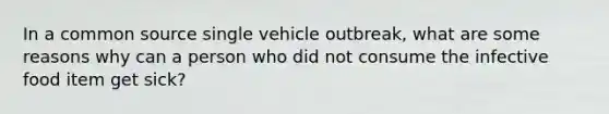 In a common source single vehicle outbreak, what are some reasons why can a person who did not consume the infective food item get sick?