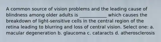 A common source of vision problems and the leading cause of blindness among older adults is ____________ which causes the breakdown of light-sensitive cells in the central region of the retina leading to blurring and loss of central vision. Select one: a. macular degeneration b. glaucoma c. cataracts d. atherosclerosis