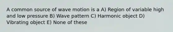 A common source of wave motion is a A) Region of variable high and low pressure B) Wave pattern C) Harmonic object D) Vibrating object E) None of these