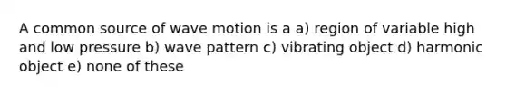 A common source of wave motion is a a) region of variable high and low pressure b) wave pattern c) vibrating object d) harmonic object e) none of these