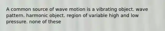 A common source of wave motion is a vibrating object. wave pattern. harmonic object. region of variable high and low pressure. none of these