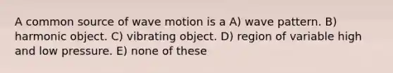 A common source of <a href='https://www.questionai.com/knowledge/kpc8YLKZxg-wave-motion' class='anchor-knowledge'>wave motion</a> is a A) wave pattern. B) harmonic object. C) vibrating object. D) region of variable high and low pressure. E) none of these