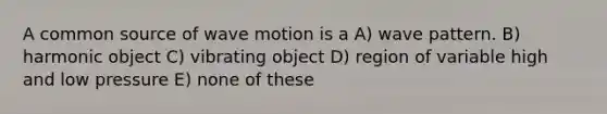 A common source of wave motion is a A) wave pattern. B) harmonic object C) vibrating object D) region of variable high and low pressure E) none of these